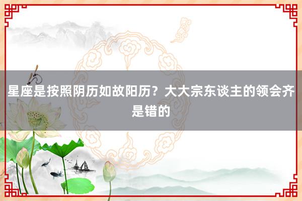 星座是按照阴历如故阳历？大大宗东谈主的领会齐是错的