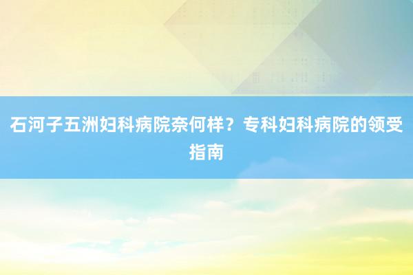 石河子五洲妇科病院奈何样？专科妇科病院的领受指南